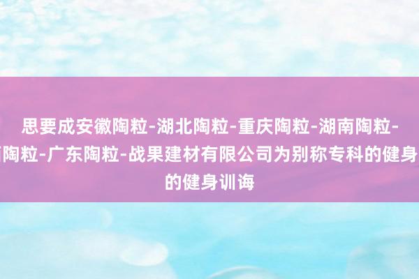 思要成安徽陶粒-湖北陶粒-重庆陶粒-湖南陶粒-江西陶粒-广东陶粒-战果建材有限公司为别称专科的健身训诲