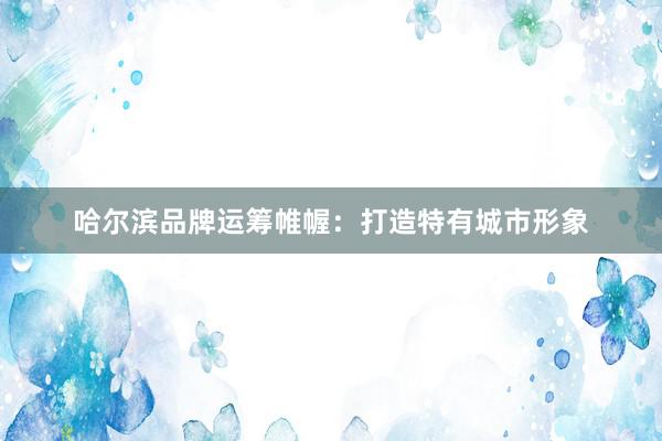 哈尔滨品牌运筹帷幄：打造特有城市形象